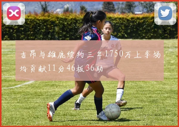 吉昂与雄鹿续约三年1750万上季场均贡献11分46板36助