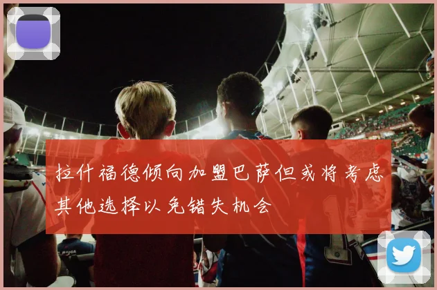 拉什福德倾向加盟巴萨但或将考虑其他选择以免错失机会