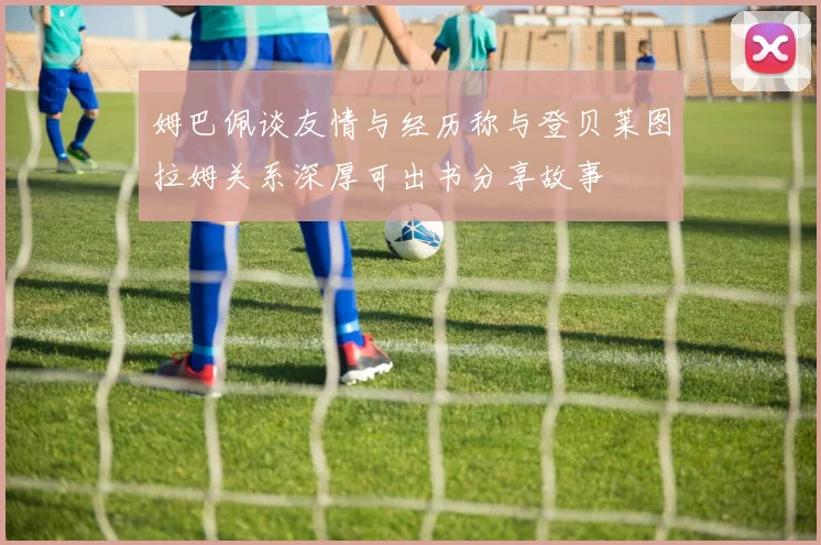 姆巴佩谈友情与经历称与登贝莱图拉姆关系深厚可出书分享故事