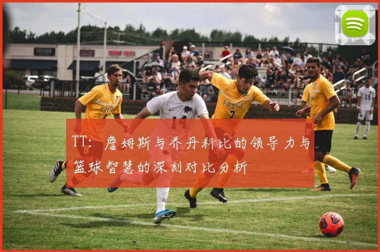 TT：詹姆斯与乔丹科比的领导力与篮球智慧的深刻对比分析