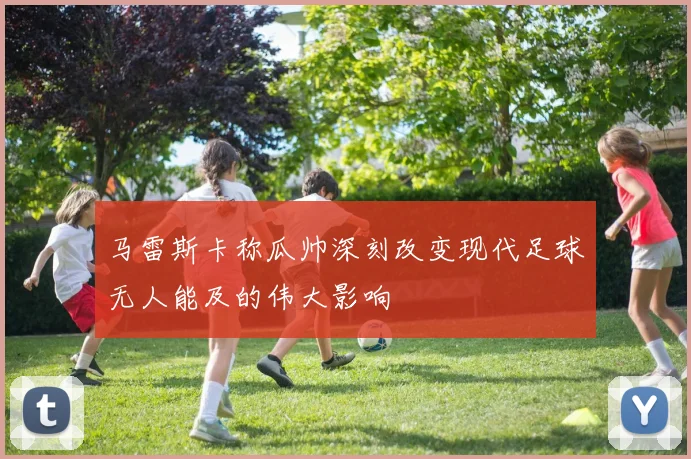 马雷斯卡称瓜帅深刻改变现代足球无人能及的伟大影响