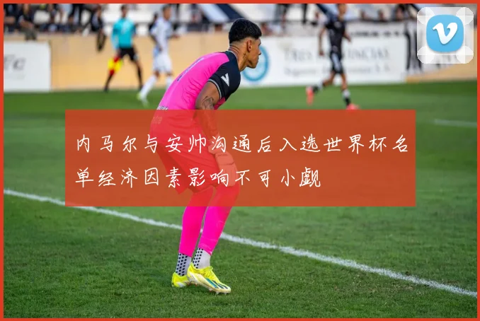 内马尔与安帅沟通后入选世界杯名单经济因素影响不可小觑