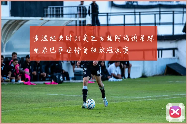 重温经典时刻奥里吉接阿诺德角球绝杀巴萨逆转晋级欧冠决赛