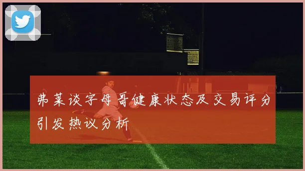 弗莱谈字母哥健康状态及交易评分引发热议分析