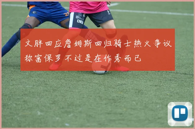 文胖回应詹姆斯回归骑士热火争议称富保罗不过是在作秀而已