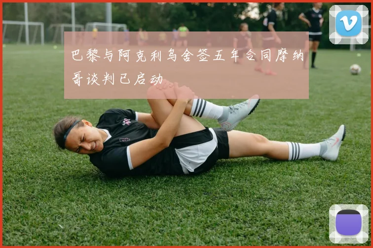 巴黎与阿克利乌舍签五年合同摩纳哥谈判已启动
