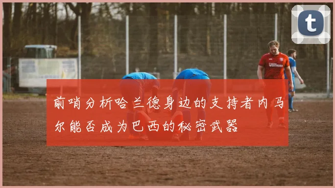 前哨分析哈兰德身边的支持者内马尔能否成为巴西的秘密武器
