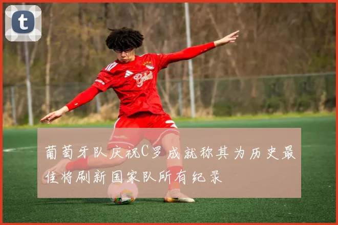 葡萄牙队庆祝C罗成就称其为历史最佳将刷新国家队所有纪录