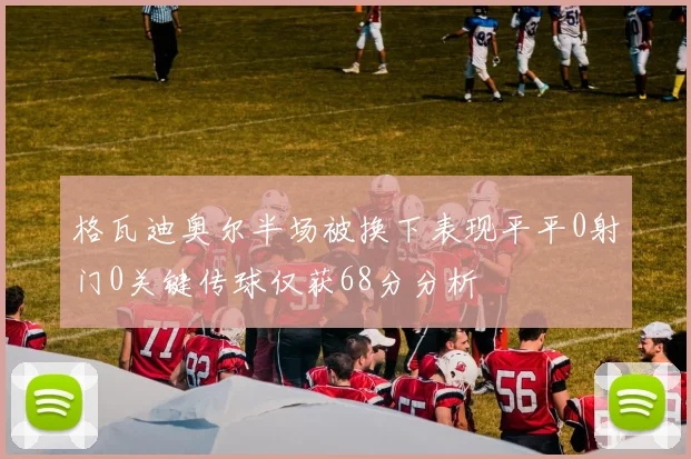 格瓦迪奥尔半场被换下表现平平0射门0关键传球仅获68分分析